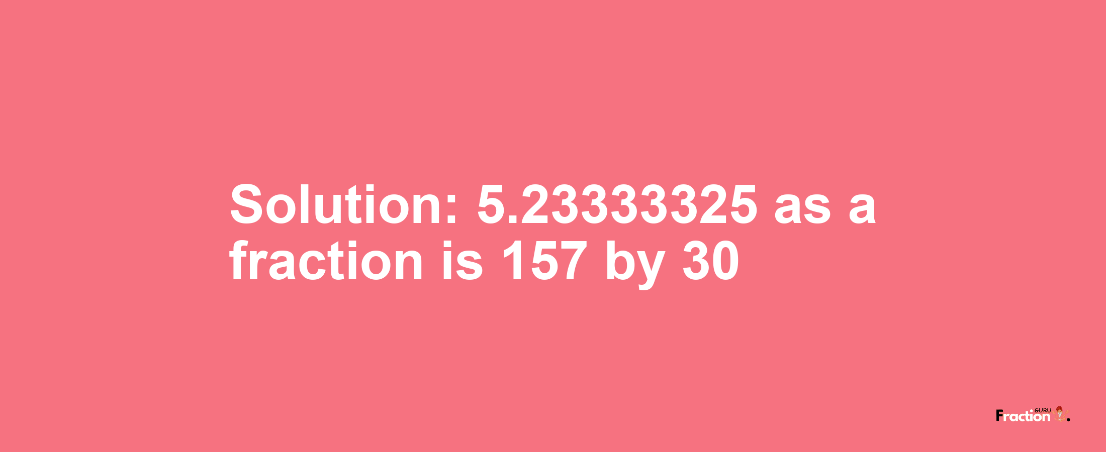 Solution:5.23333325 as a fraction is 157/30